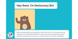 A screenshot of the Democracy Bot page when first opened. In a chat message style, incoming messages "Hey there, I'm Democracy Bot". Followed by a animation of a cartoon bear waving. Another incoming message "Before we get started you should know that this form is for the express use by supporters of Voters Not Politicians to report anti-voter, anti-election material spread by groups that could harm or confuse voters in the state of Michigan."