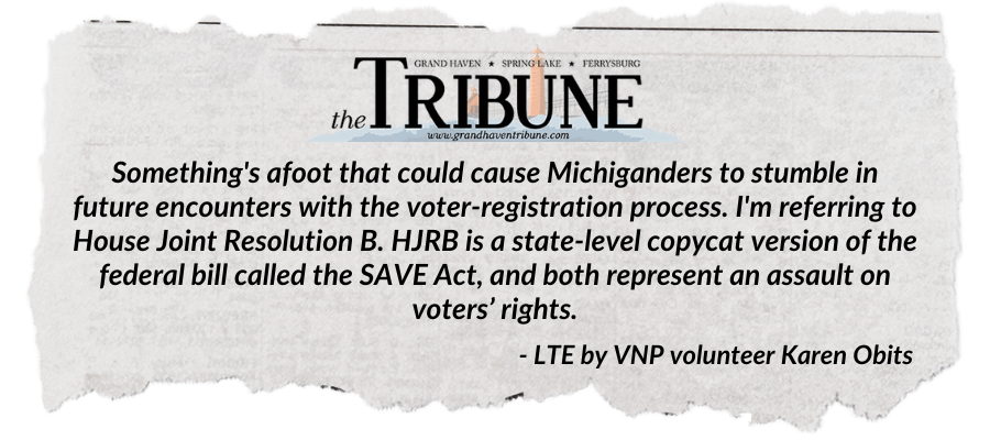 Newspaper-style clipping discussing voter-registration issues for Michiganders. Transcribed Text: GRAND HAVEN | SPRING LAKE | FERRYSBURG THE TRIBUNE www.grandhaventribune.com Something's afoot that could cause Michiganders to stumble in future encounters with the voter-registration process. I'm referring to House Joint Resolution B. HJRB is a state-level copycat version of the federal bill called the SAVE Act, and both represent an assault on voters’ rights. LTE by VNP volunteer Karen Obits